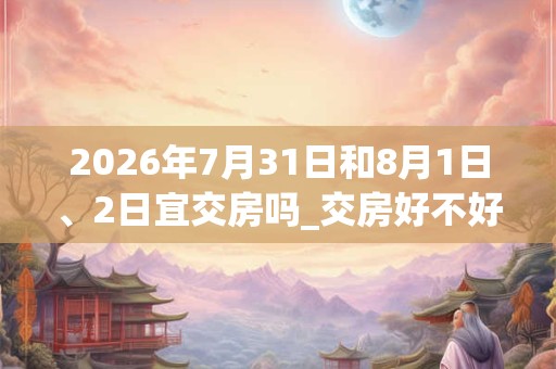 2026年7月31日和8月1日、2日宜交房吗_交房好不好