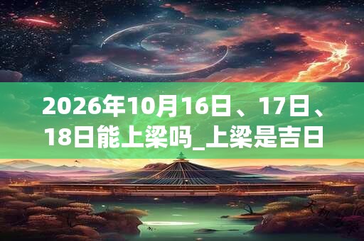 2026年10月16日、17日、18日能上梁吗_上梁是吉日吗 2026年10月16日、17日、18日能上梁吗_上梁是吉日吗