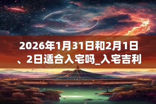 2026年1月31日和2月1日、2日适合入宅吗_入宅吉利吗 2026年1月31日和2月1日、2日适合入宅吗_入宅吉利吗