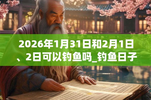 2026年1月31日和2月1日、2日可以钓鱼吗_钓鱼日子好吗 2026年1月31日和2月1日、2日可以钓鱼吗_钓鱼日子好吗