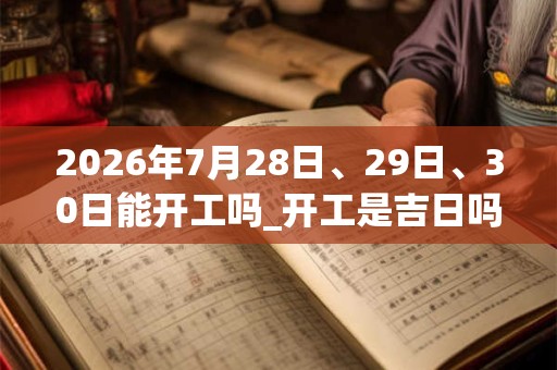 2026年7月28日、29日、30日能开工吗_开工是吉日吗
