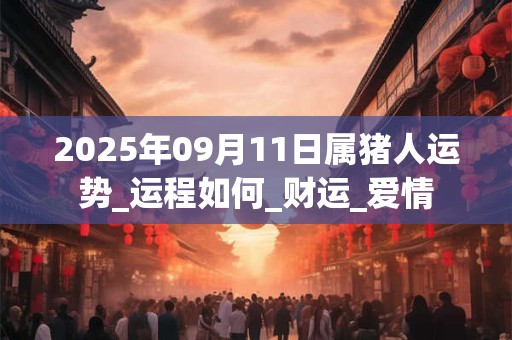 2025年09月11日属猪人运势_运程如何_财运_爱情