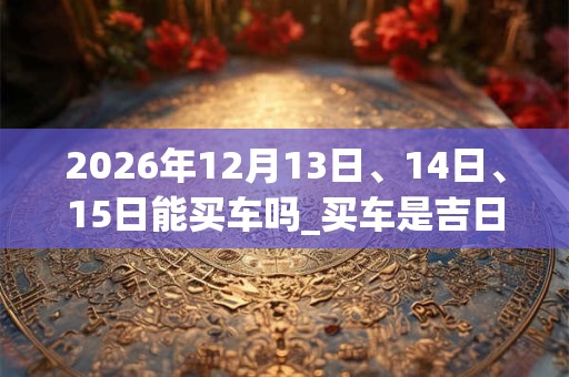 2026年12月13日、14日、15日能买车吗_买车是吉日吗 2026年12月13日、14日、15日能买车吗_买车是吉日吗
