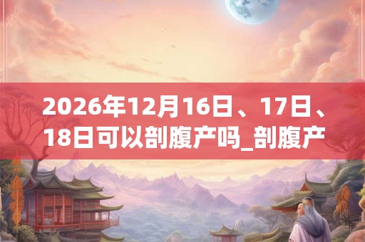 2026年12月16日、17日、18日可以剖腹产吗_剖腹产日子好吗 2026年12月16日、17日、18日可以剖腹产吗_剖腹产日子好吗