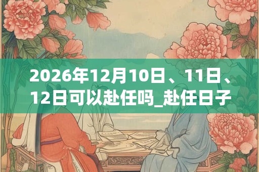 2026年12月10日、11日、12日可以赴任吗_赴任日子好吗