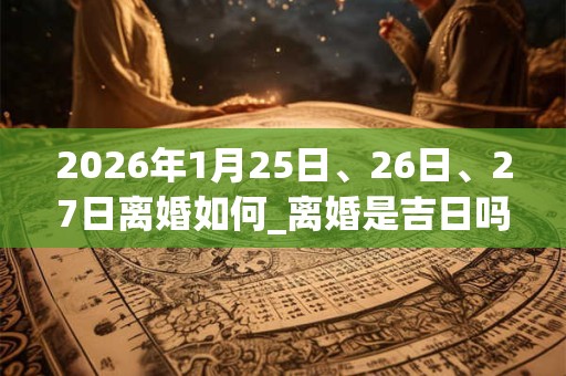 2026年1月25日、26日、27日离婚如何_离婚是吉日吗 2026年1月25日、26日、27日离婚如何_离婚是吉日吗