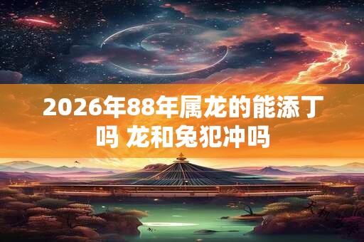 2026年88年属龙的能添丁吗 龙和兔犯冲吗 2026年88年属龙的能添丁吗 龙和兔犯冲吗