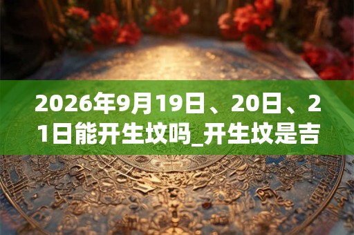 2026年9月19日、20日、21日能开生坟吗_开生坟是吉日吗 2026年9月19日、20日、21日能开生坟吗_开生坟是吉日吗