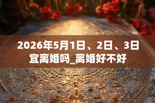 2026年5月1日、2日、3日宜离婚吗_离婚好不好
