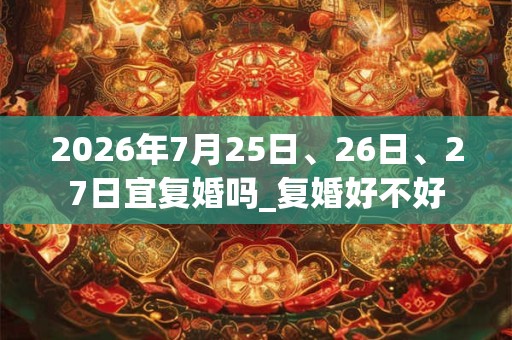 2026年7月25日、26日、27日宜复婚吗_复婚好不好