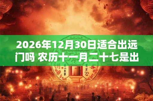 2026年12月30日适合出远门吗 农历十一月二十七是出行吉日吗 2026年12月30日适合出远门吗 农历十一月二十七是出行吉日吗