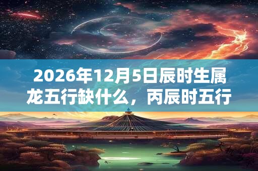 2026年12月5日辰时生属龙五行缺什么，丙辰时五行缺什么