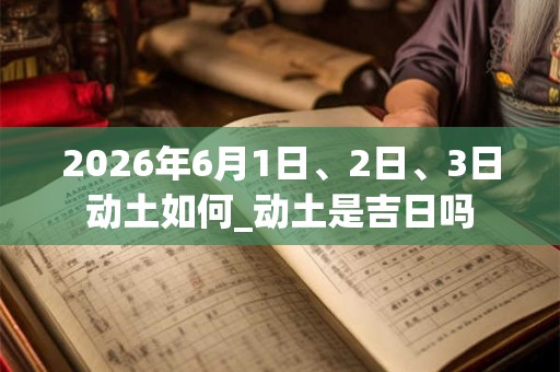 2026年6月1日、2日、3日动土如何_动土是吉日吗