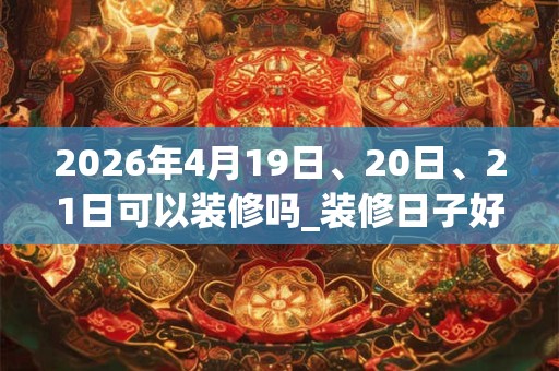 2026年4月19日、20日、21日可以装修吗_装修日子好吗
