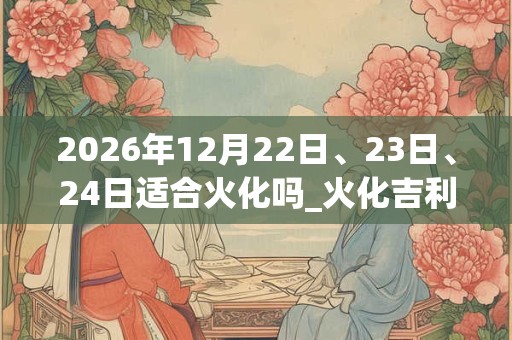 2026年12月22日、23日、24日适合火化吗_火化吉利吗