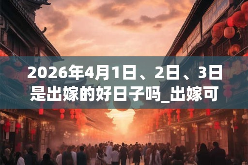 2026年4月1日、2日、3日是出嫁的好日子吗_出嫁可以吗 2026年4月1日、2日、3日是出嫁的好日子吗_出嫁可以吗
