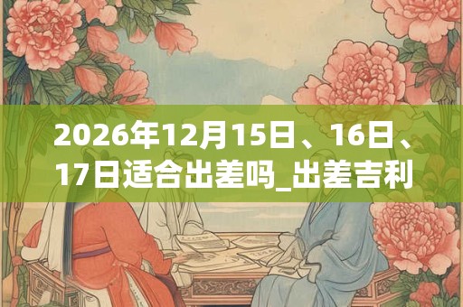 2026年12月15日、16日、17日适合出差吗_出差吉利吗 2026年12月15日、16日、17日适合出差吗_出差吉利吗