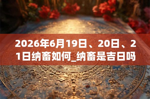2026年6月19日、20日、21日纳畜如何_纳畜是吉日吗 2026年6月19日、20日、21日纳畜如何_纳畜是吉日吗