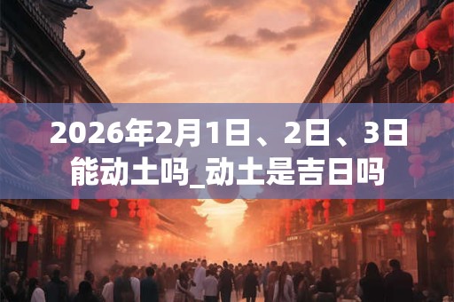 2026年2月1日、2日、3日能动土吗_动土是吉日吗
