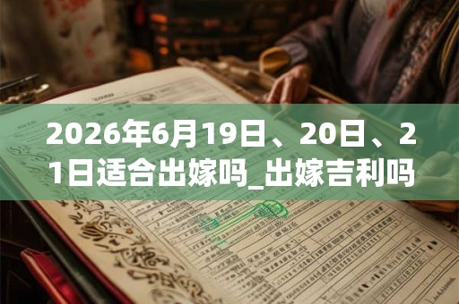 2026年6月19日、20日、21日适合出嫁吗_出嫁吉利吗 2026年6月19日、20日、21日适合出嫁吗_出嫁吉利吗