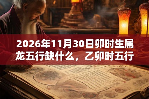 2026年11月30日卯时生属龙五行缺什么,乙卯时五行缺什么 2026年11月30日卯时生属龙五行缺什么,乙卯时五行缺什么