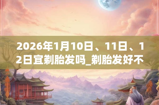 2026年1月10日、11日、12日宜剃胎发吗_剃胎发好不好