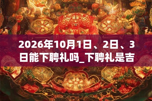 2026年10月1日、2日、3日能下聘礼吗_下聘礼是吉日吗