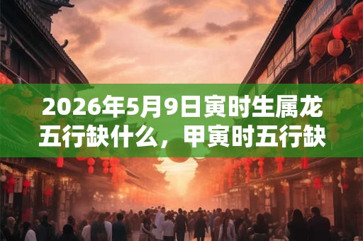 2026年5月9日寅时生属龙五行缺什么,甲寅时五行缺什么 2026年5月9日寅时生属龙五行缺什么,甲寅时五行缺什么