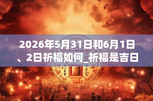 2026年5月31日和6月1日、2日祈福如何_祈福是吉日吗 2026年5月31日和6月1日、2日祈福如何_祈福是吉日吗