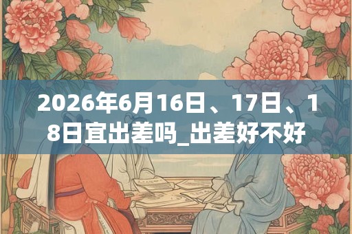 2026年6月16日、17日、18日宜出差吗_出差好不好