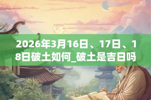2026年3月16日、17日、18日破土如何_破土是吉日吗