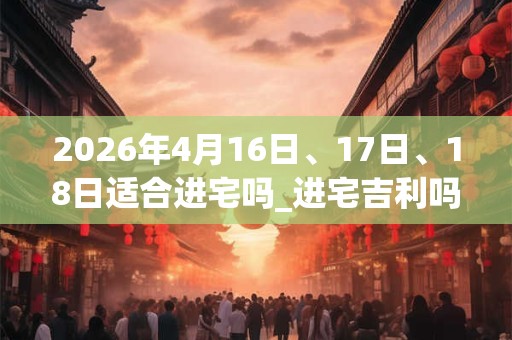 2026年4月16日、17日、18日适合进宅吗_进宅吉利吗 2026年4月16日、17日、18日适合进宅吗_进宅吉利吗