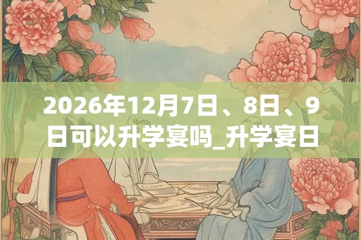 2026年12月7日、8日、9日可以升学宴吗_升学宴日子好吗 2026年12月7日、8日、9日可以升学宴吗_升学宴日子好吗