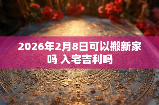 2026年2月8日可以搬新家吗 入宅吉利吗 2026年2月8日可以搬新家吗 入宅吉利吗