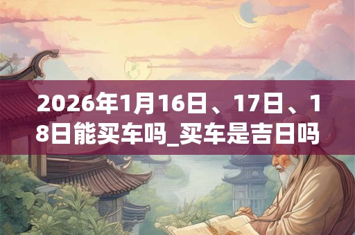 2026年1月16日、17日、18日能买车吗_买车是吉日吗 2026年1月16日、17日、18日能买车吗_买车是吉日吗