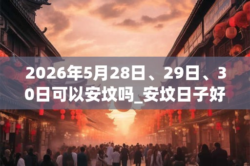 2026年5月28日、29日、30日可以安坟吗_安坟日子好吗 2026年5月28日、29日、30日可以安坟吗_安坟日子好吗