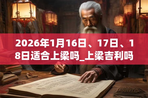 2026年1月16日、17日、18日适合上梁吗_上梁吉利吗 2026年1月16日、17日、18日适合上梁吗_上梁吉利吗