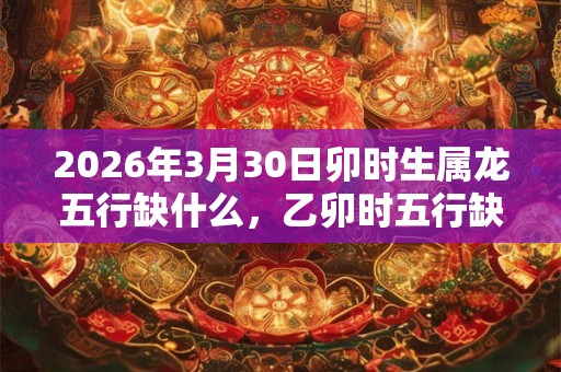 2026年3月30日卯时生属龙五行缺什么,乙卯时五行缺什么 2026年3月30日卯时生属龙五行缺什么,乙卯时五行缺什么