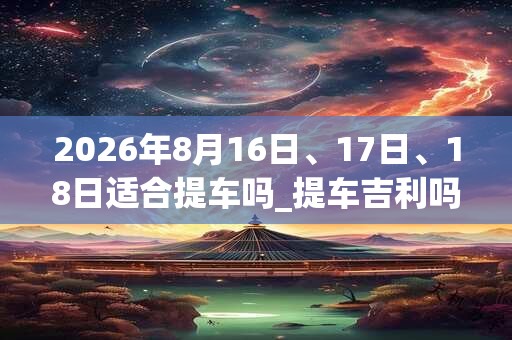 2026年8月16日、17日、18日适合提车吗_提车吉利吗
