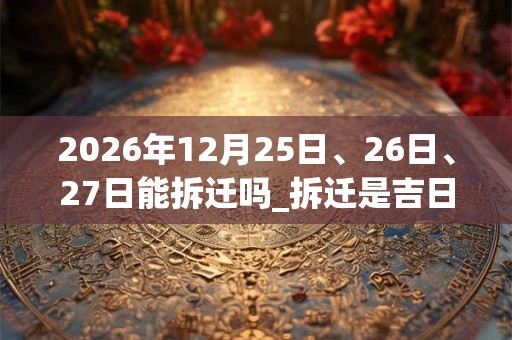 2026年12月25日、26日、27日能拆迁吗_拆迁是吉日吗