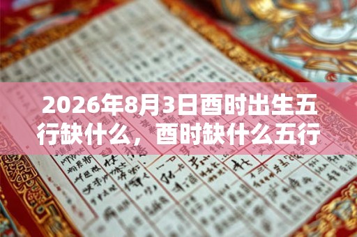 2026年8月3日酉时出生五行缺什么,酉时缺什么五行 2026年8月3日酉时出生五行缺什么,酉时缺什么五行