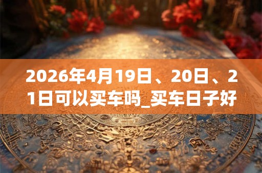 2026年4月19日、20日、21日可以买车吗_买车日子好吗