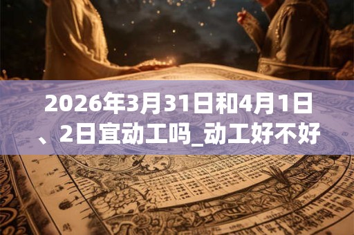 2026年3月31日和4月1日、2日宜动工吗_动工好不好