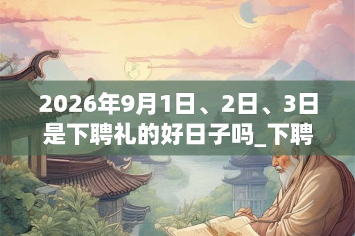 2026年9月1日、2日、3日是下聘礼的好日子吗_下聘礼可以吗 2026年9月1日、2日、3日是下聘礼的好日子吗_下聘礼可以吗
