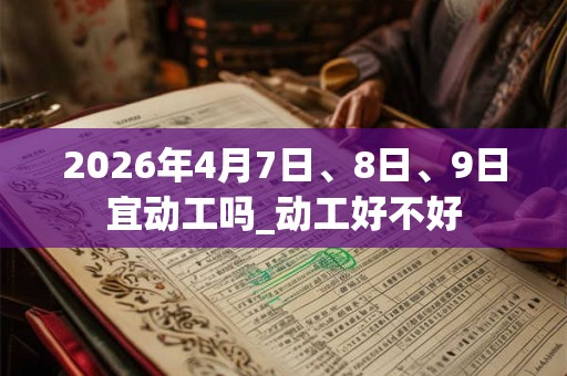 2026年4月7日、8日、9日宜动工吗_动工好不好