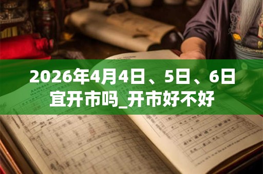 2026年4月4日、5日、6日宜开市吗_开市好不好
