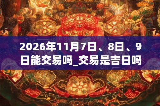 2026年11月7日、8日、9日能交易吗_交易是吉日吗 2026年11月7日、8日、9日能交易吗_交易是吉日吗