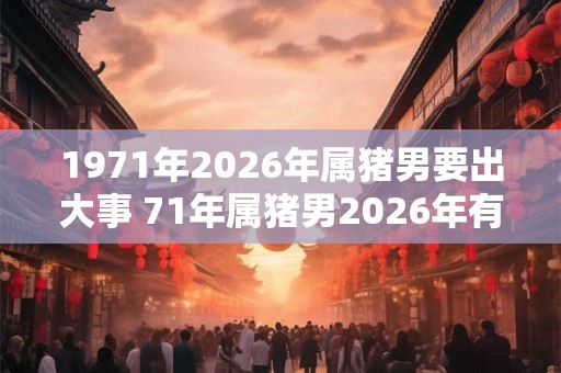 1971年2026年属猪男要出大事 71年属猪男2026年有什么大事