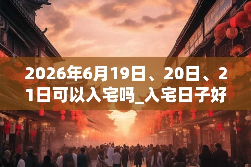 2026年6月19日、20日、21日可以入宅吗_入宅日子好吗