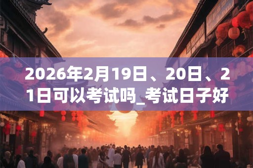 2026年2月19日、20日、21日可以考试吗_考试日子好吗 2026年2月19日、20日、21日可以考试吗_考试日子好吗